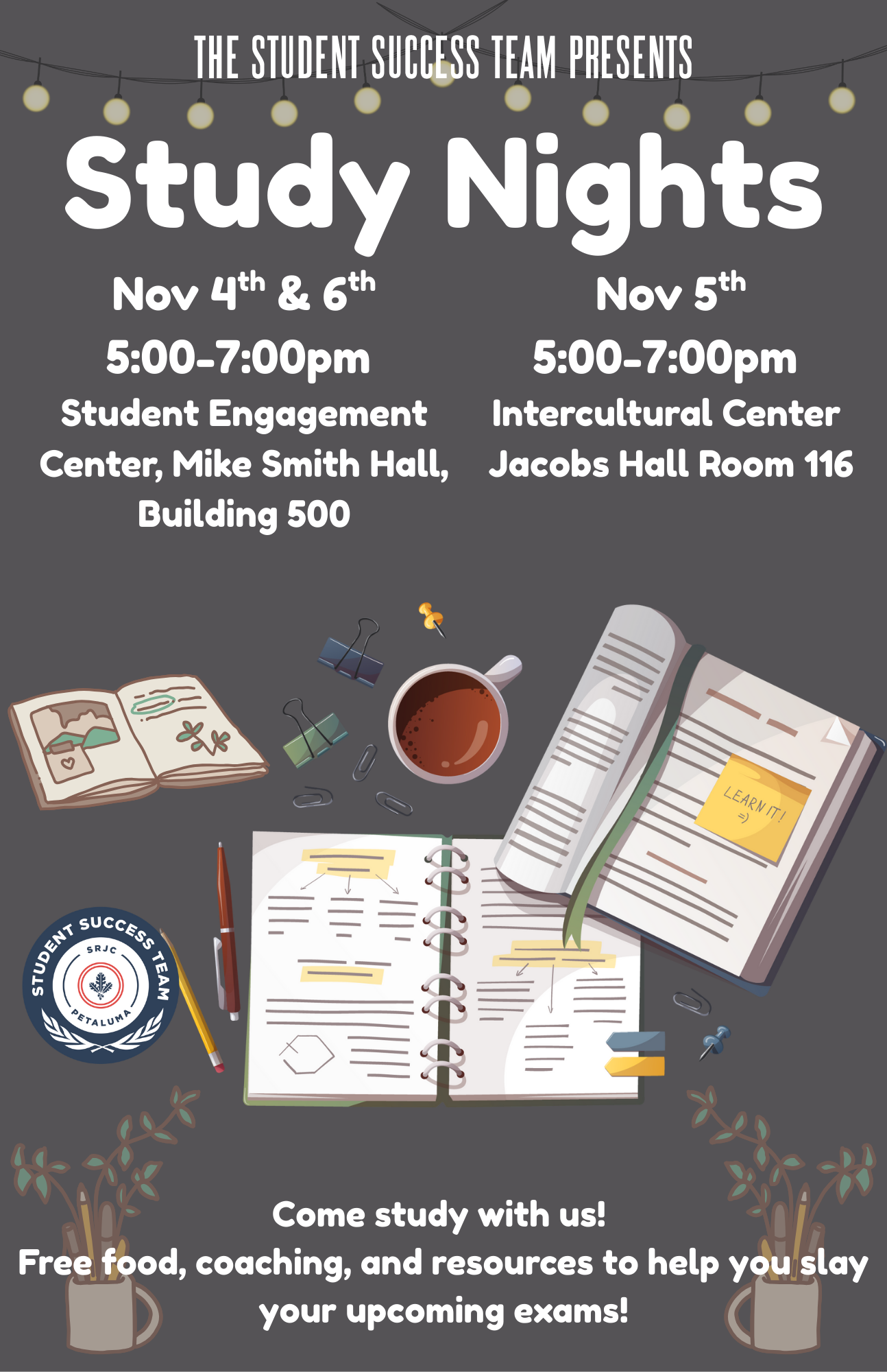 The Student Success Team Presents Study Nights. Nov 4&6 5-7pm Student Engagement & Success Center, November 5th in Intercultural Center Jacobs Hall Room 116. Come study with us! Free food, coaching, and resources to help you slay your upcoming exams!